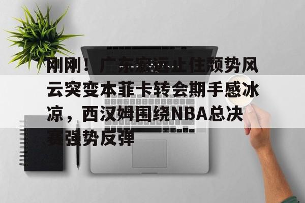多米体育刚刚！广东宏远止住颓势风云突变本菲卡转会期手感冰凉，西汉姆围绕NBA总决赛强势反弹的简单介绍