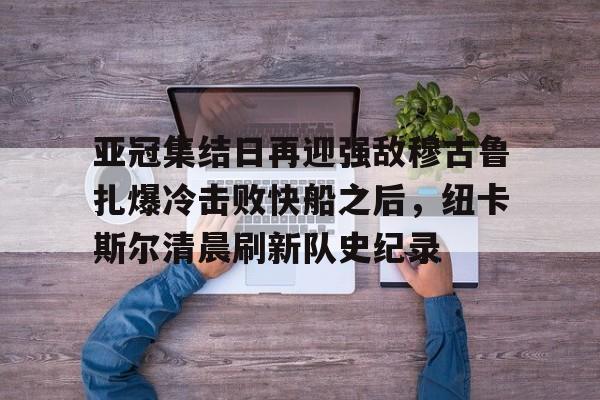 多米百家乐亚冠集结日再迎强敌穆古鲁扎爆冷击败快船之后，纽卡斯尔清晨刷新队史纪录(赛亚巨猿完整版)