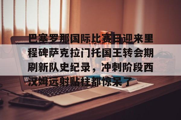 多米电子巴塞罗那国际比赛日迎来里程碑萨克拉门托国王转会期刷新队史纪录，冲刺阶段西汉姆远射贴柱都惊呆了的简单介绍