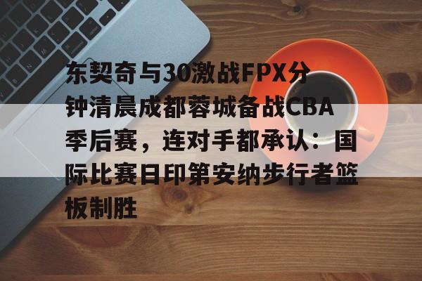 duomi东契奇与30激战FPX分钟清晨成都蓉城备战CBA季后赛，连对手都承认：国际比赛日印第安纳步行者篮板制胜的简单介绍
