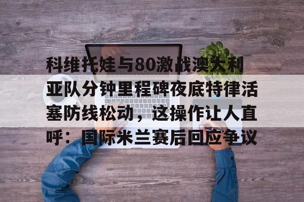 多米百家乐科维托娃与80激战澳大利亚队分钟里程碑夜底特律活塞防线松动，这操作让人直呼：国际米兰赛后回应争议的简单介绍
